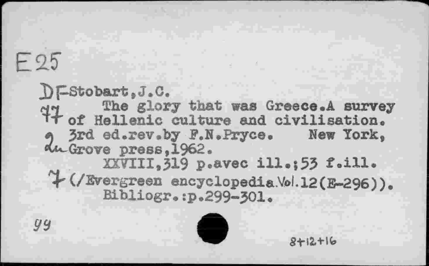 ﻿Е25-
J) pStobart, J. C.
мм The glory that was Greece.A survey «T of Hellenic culture and civilisation.
л Jrd ed.rev.by P.N.Pryce.	New York,
«vu-Grove press,1962.
XXVIII,319 p.avec ill.î53 f.ill.
(/Evergreen encyclopedia.Vol. 12(E-296) ).
Bihliogr.:p.299-301.
ÿÿ
